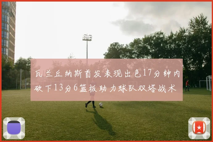 瓦兰丘纳斯首发表现出色17分钟内砍下13分6篮板助力球队双塔战术
