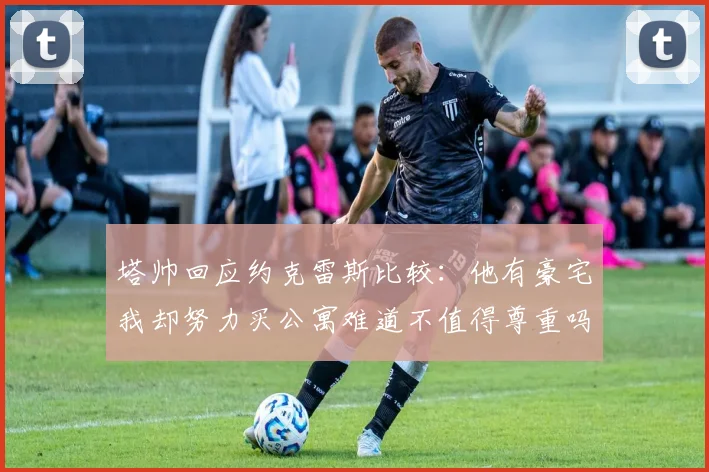 塔帅回应约克雷斯比较：他有豪宅我却努力买公寓难道不值得尊重吗