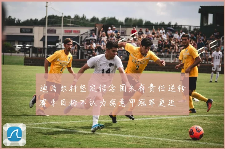 迪马尔科坚定信念国米有责任逆转赛季目标不认为离意甲冠军更近