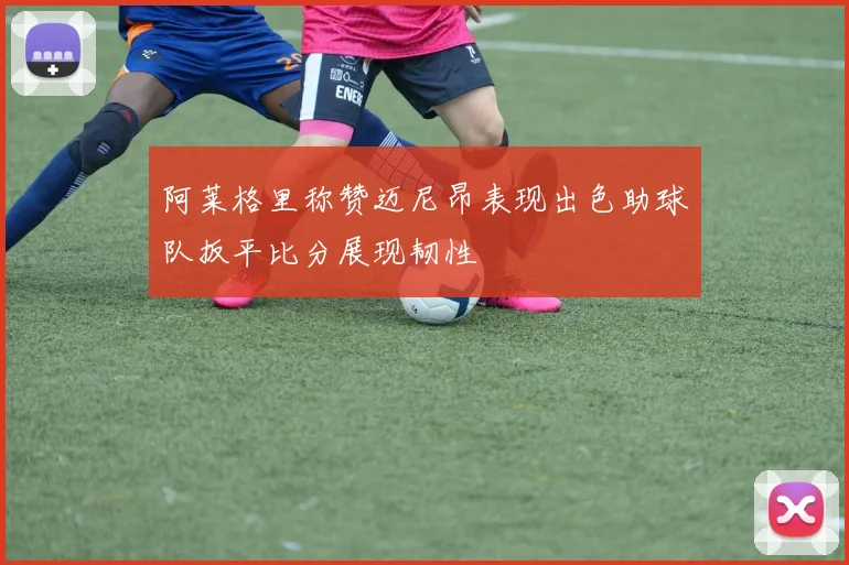 阿莱格里称赞迈尼昂表现出色助球队扳平比分展现韧性