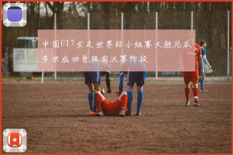 中国U17女足世界杯小组赛大胜厄瓜多尔成功晋级淘汰赛阶段