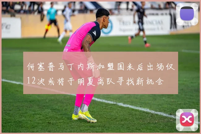 何塞普马丁内斯加盟国米后出场仅12次或将于明夏离队寻找新机会