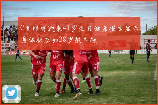 C罗即将迎来41岁生日健康报告显示身体状态如28岁般年轻
