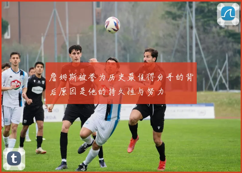 詹姆斯被誉为历史最佳得分手的背后原因是他的持久性与努力