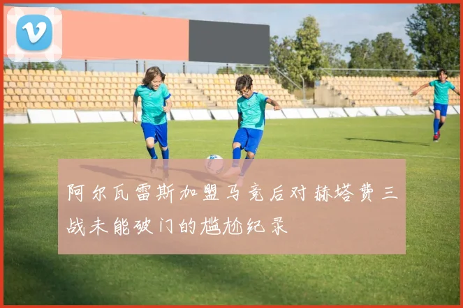 阿尔瓦雷斯加盟马竞后对赫塔费三战未能破门的尴尬纪录