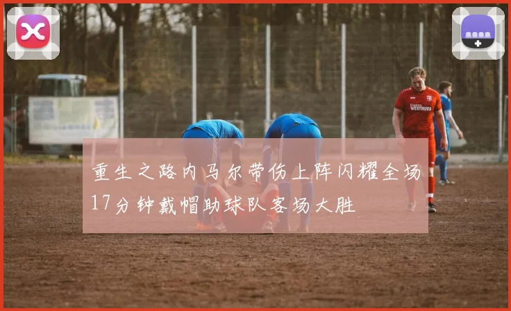 重生之路内马尔带伤上阵闪耀全场17分钟戴帽助球队客场大胜