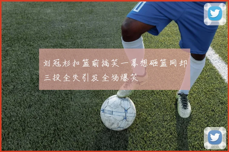 刘冠杉扣篮前搞笑一幕想砸篮网却三投全失引发全场爆笑