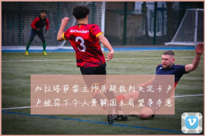 加拉塔萨雷主帅质疑裁判决定卡卢卢被罚下令人费解国米有望争夺意甲冠军