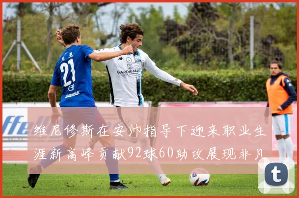 维尼修斯在安帅指导下迎来职业生涯新高峰贡献92球60助攻展现非凡实力
