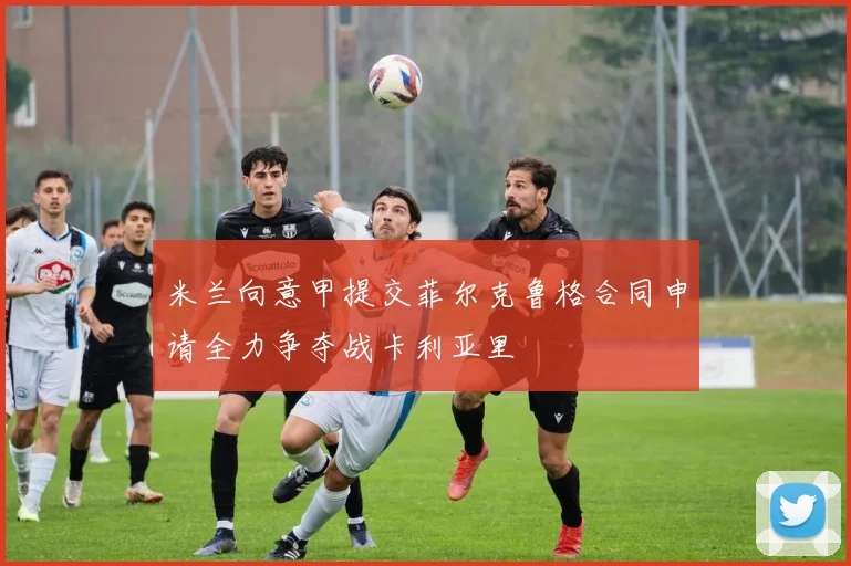 米兰向意甲提交菲尔克鲁格合同申请全力争夺战卡利亚里