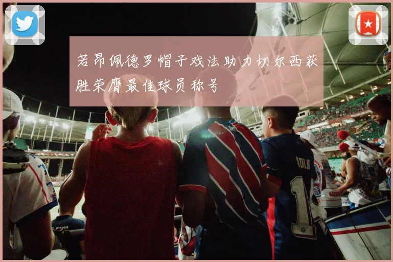若昂佩德罗帽子戏法助力切尔西获胜荣膺最佳球员称号