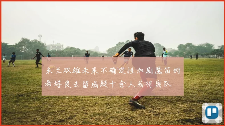 米兰双雄未来不确定性加剧魔笛姆希塔良去留成疑十余人或将离队