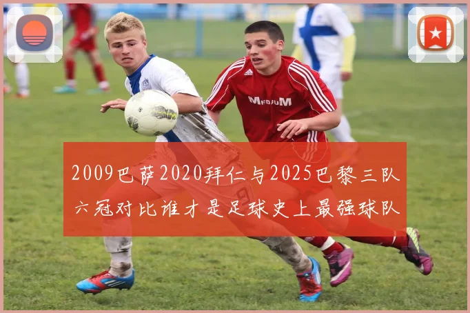 2009巴萨2020拜仁与2025巴黎三队六冠对比谁才是足球史上最强球队
