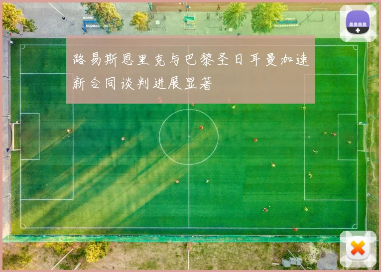 路易斯恩里克与巴黎圣日耳曼加速新合同谈判进展显著