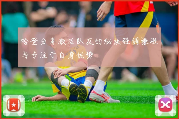 哈登分享激活队友的秘诀强调谦逊与专注于自身优势
