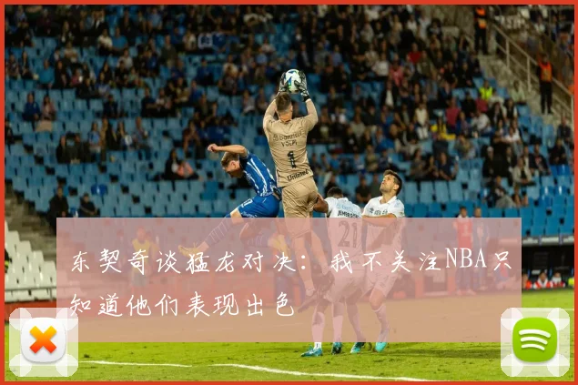 东契奇谈猛龙对决：我不关注NBA只知道他们表现出色