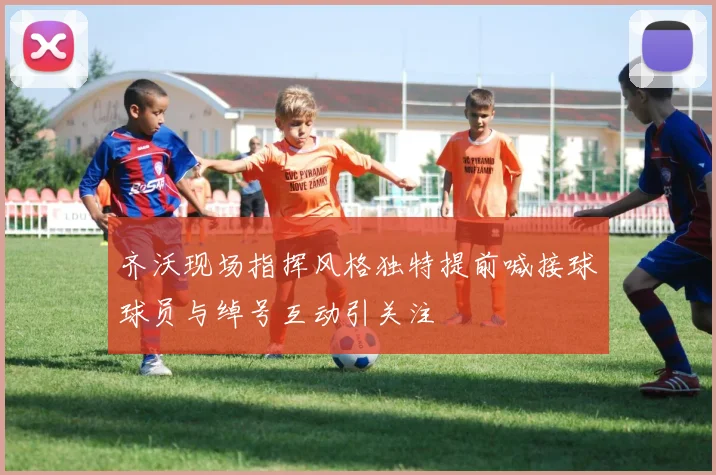 齐沃现场指挥风格独特提前喊接球球员与绰号互动引关注