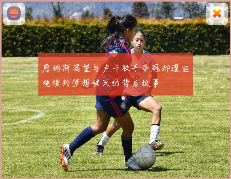 詹姆斯渴望与卢卡联手争冠却遭拒绝续约梦想破灭的背后故事